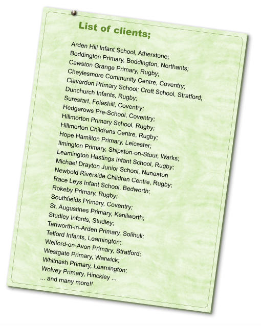 List of clients;  Arden Hill Infant School, Atherstone;  Boddington Primary, Boddington, Northants;  Cawston Grange Primary, Rugby;  Cheylesmore Community Centre, Coventry;  Claverdon Primary School; Croft School, Stratford;  Dunchurch Infants, Rugby;  Surestart, Foleshill, Coventry;  Hedgerows Pre-School, Coventry;  Hillmorton Primary School, Rugby;  Hillmorton Childrens Centre, Rugby;  Hope Hamilton Primary, Leicester;  Ilmington Primary, Shipston-on-Stour, Warks;  Leamington Hastings Infant School, Rugby; Michael Drayton Junior School, Nuneaton  Newbold Riverside Children Centre, Rugby;  Race Leys Infant School, Bedworth;  Rokeby Primary, Rugby;  Southfields Primary, Coventry; St. Augustines Primary, Kenilworth;  Studley Infants, Studley;  Tanworth-in-Arden Primary, Solihull;  Telford Infants, Leamington;  Welford-on-Avon Primary, Stratford;  Westgate Primary, Warwick;  Whitnash Primary, Leamington;  Wolvey Primary, Hinckley ...  ... and many more!!